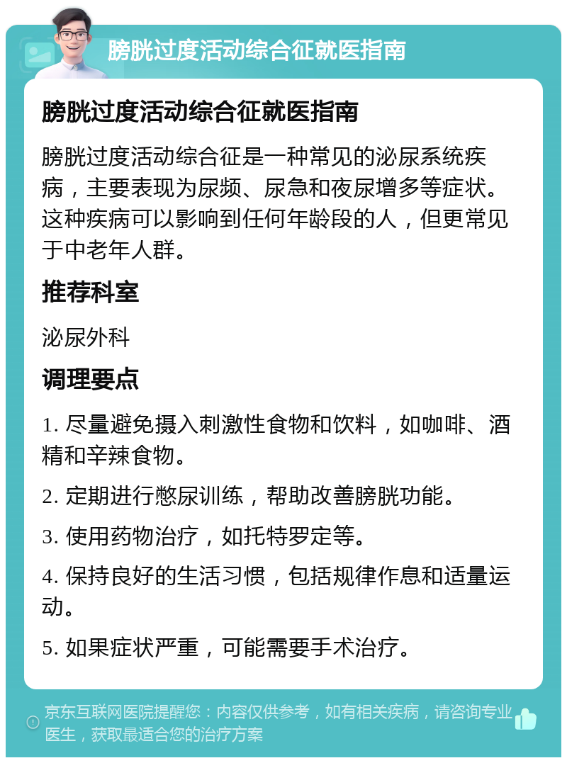 膀胱过度活动综合征就医指南 膀胱过度活动综合征就医指南 膀胱过度活动综合征是一种常见的泌尿系统疾病，主要表现为尿频、尿急和夜尿增多等症状。这种疾病可以影响到任何年龄段的人，但更常见于中老年人群。 推荐科室 泌尿外科 调理要点 1. 尽量避免摄入刺激性食物和饮料，如咖啡、酒精和辛辣食物。 2. 定期进行憋尿训练，帮助改善膀胱功能。 3. 使用药物治疗，如托特罗定等。 4. 保持良好的生活习惯，包括规律作息和适量运动。 5. 如果症状严重，可能需要手术治疗。