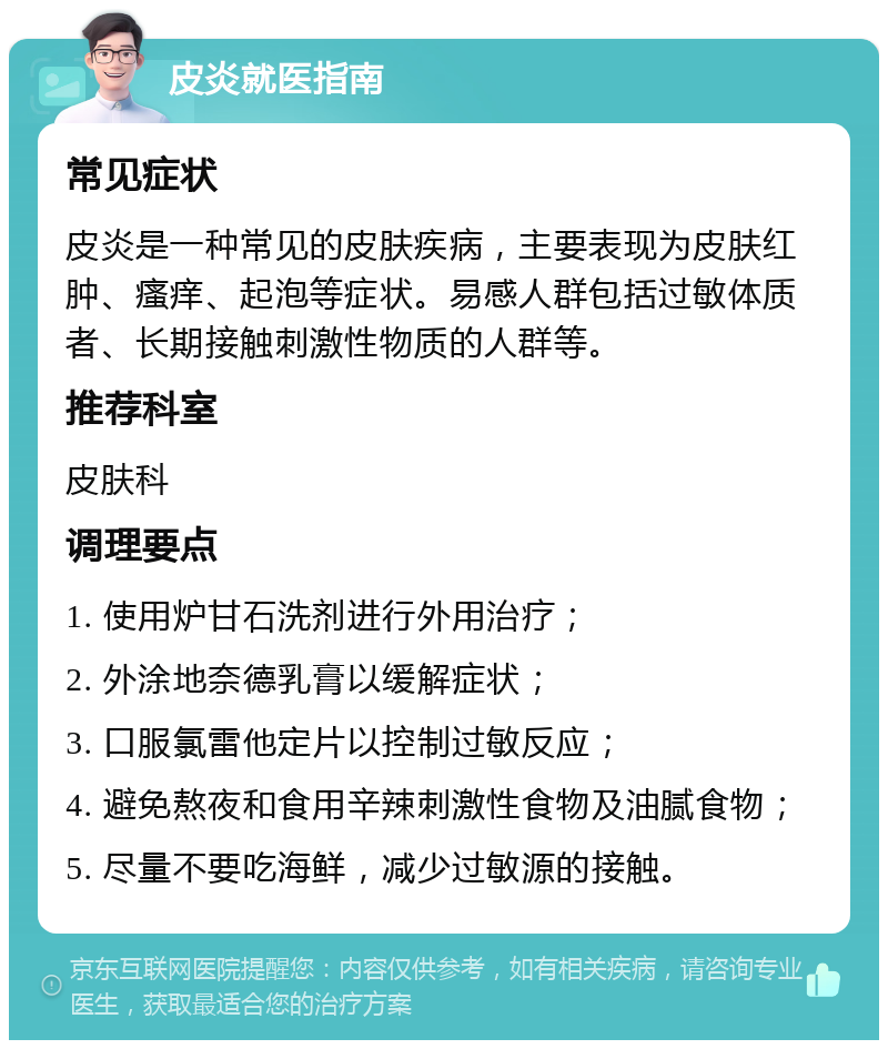 皮炎就医指南 常见症状 皮炎是一种常见的皮肤疾病，主要表现为皮肤红肿、瘙痒、起泡等症状。易感人群包括过敏体质者、长期接触刺激性物质的人群等。 推荐科室 皮肤科 调理要点 1. 使用炉甘石洗剂进行外用治疗； 2. 外涂地奈德乳膏以缓解症状； 3. 口服氯雷他定片以控制过敏反应； 4. 避免熬夜和食用辛辣刺激性食物及油腻食物； 5. 尽量不要吃海鲜，减少过敏源的接触。