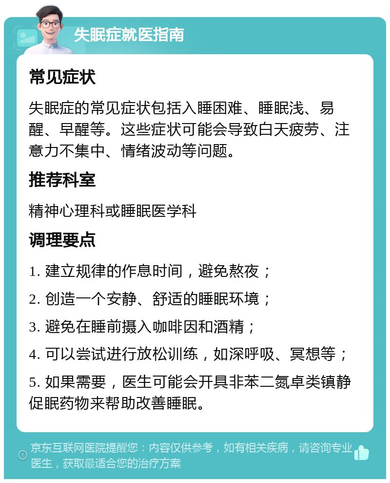 失眠症就医指南 常见症状 失眠症的常见症状包括入睡困难、睡眠浅、易醒、早醒等。这些症状可能会导致白天疲劳、注意力不集中、情绪波动等问题。 推荐科室 精神心理科或睡眠医学科 调理要点 1. 建立规律的作息时间，避免熬夜； 2. 创造一个安静、舒适的睡眠环境； 3. 避免在睡前摄入咖啡因和酒精； 4. 可以尝试进行放松训练，如深呼吸、冥想等； 5. 如果需要，医生可能会开具非苯二氮卓类镇静促眠药物来帮助改善睡眠。