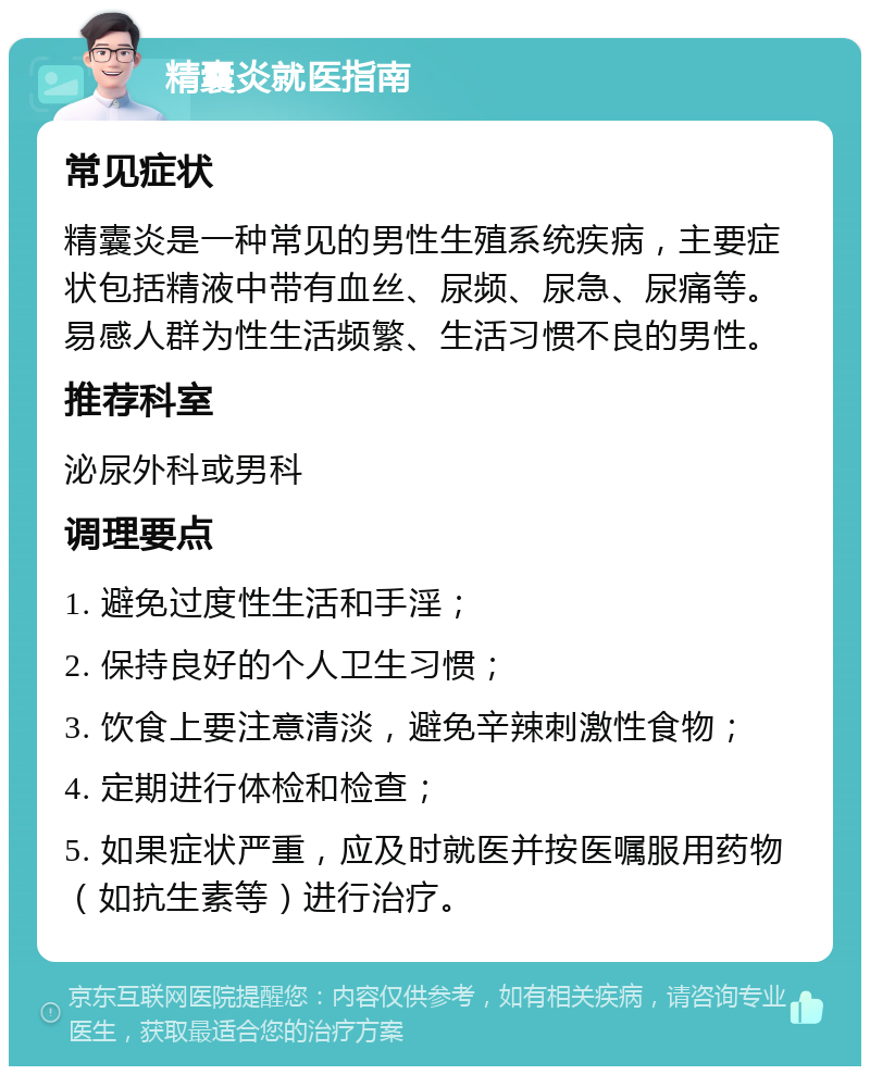 精囊炎就医指南 常见症状 精囊炎是一种常见的男性生殖系统疾病，主要症状包括精液中带有血丝、尿频、尿急、尿痛等。易感人群为性生活频繁、生活习惯不良的男性。 推荐科室 泌尿外科或男科 调理要点 1. 避免过度性生活和手淫； 2. 保持良好的个人卫生习惯； 3. 饮食上要注意清淡，避免辛辣刺激性食物； 4. 定期进行体检和检查； 5. 如果症状严重，应及时就医并按医嘱服用药物（如抗生素等）进行治疗。