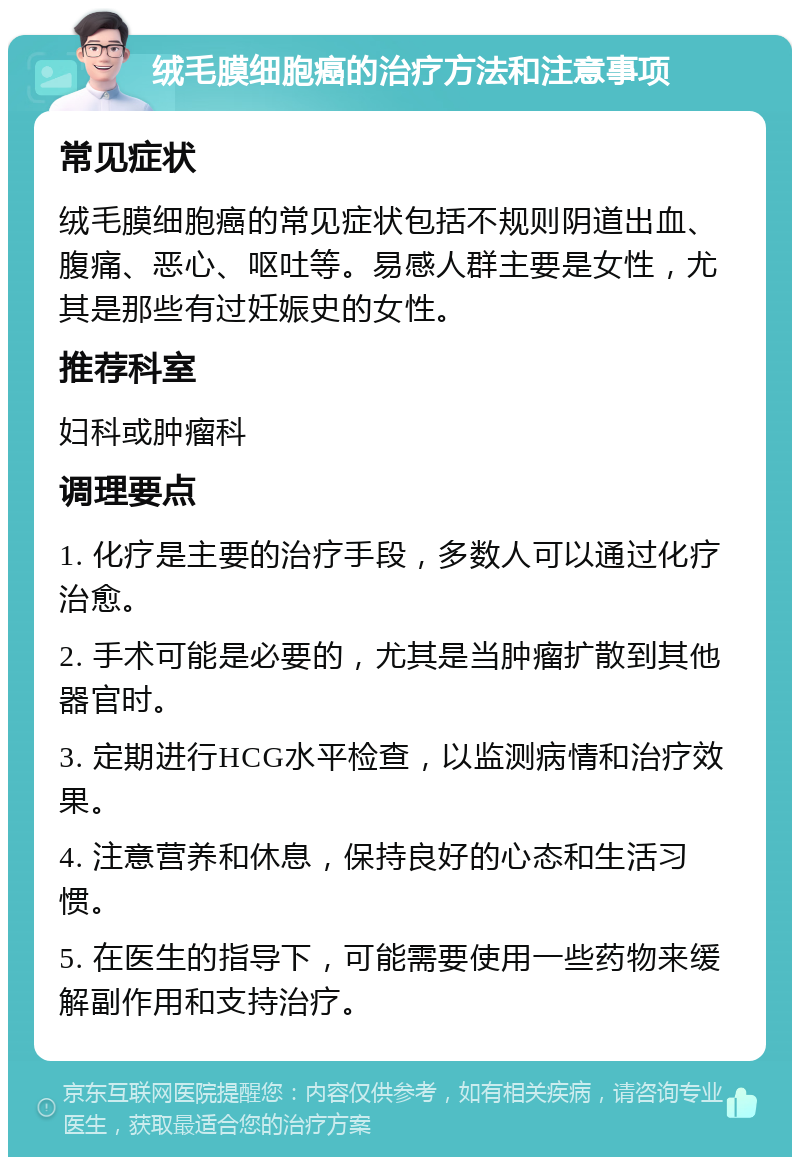 绒毛膜细胞癌的治疗方法和注意事项 常见症状 绒毛膜细胞癌的常见症状包括不规则阴道出血、腹痛、恶心、呕吐等。易感人群主要是女性，尤其是那些有过妊娠史的女性。 推荐科室 妇科或肿瘤科 调理要点 1. 化疗是主要的治疗手段，多数人可以通过化疗治愈。 2. 手术可能是必要的，尤其是当肿瘤扩散到其他器官时。 3. 定期进行HCG水平检查，以监测病情和治疗效果。 4. 注意营养和休息，保持良好的心态和生活习惯。 5. 在医生的指导下，可能需要使用一些药物来缓解副作用和支持治疗。