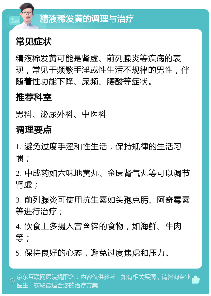 精液稀发黄的调理与治疗 常见症状 精液稀发黄可能是肾虚、前列腺炎等疾病的表现，常见于频繁手淫或性生活不规律的男性，伴随着性功能下降、尿频、腰酸等症状。 推荐科室 男科、泌尿外科、中医科 调理要点 1. 避免过度手淫和性生活，保持规律的生活习惯； 2. 中成药如六味地黄丸、金匮肾气丸等可以调节肾虚； 3. 前列腺炎可使用抗生素如头孢克肟、阿奇霉素等进行治疗； 4. 饮食上多摄入富含锌的食物，如海鲜、牛肉等； 5. 保持良好的心态，避免过度焦虑和压力。