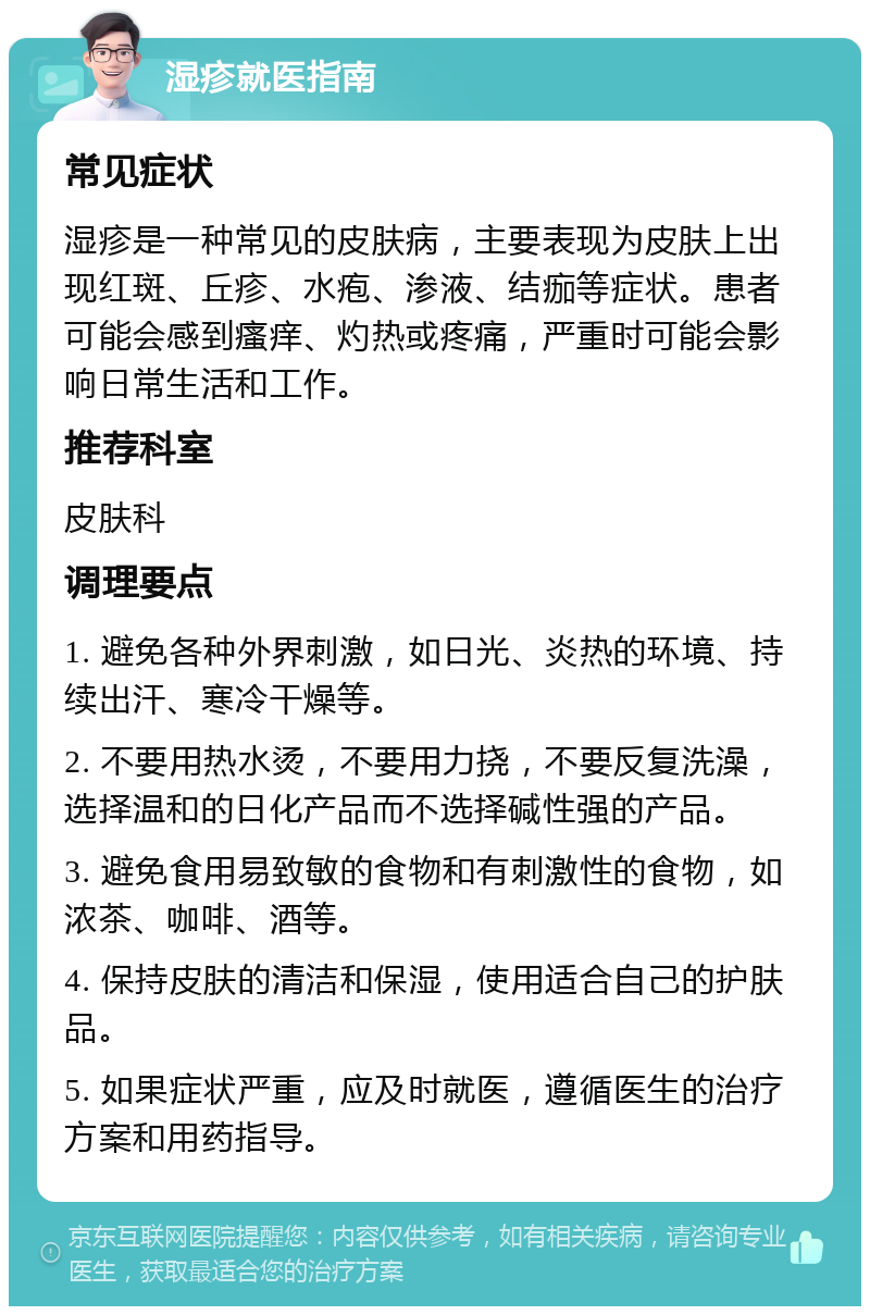 湿疹就医指南 常见症状 湿疹是一种常见的皮肤病，主要表现为皮肤上出现红斑、丘疹、水疱、渗液、结痂等症状。患者可能会感到瘙痒、灼热或疼痛，严重时可能会影响日常生活和工作。 推荐科室 皮肤科 调理要点 1. 避免各种外界刺激，如日光、炎热的环境、持续出汗、寒冷干燥等。 2. 不要用热水烫，不要用力挠，不要反复洗澡，选择温和的日化产品而不选择碱性强的产品。 3. 避免食用易致敏的食物和有刺激性的食物，如浓茶、咖啡、酒等。 4. 保持皮肤的清洁和保湿，使用适合自己的护肤品。 5. 如果症状严重，应及时就医，遵循医生的治疗方案和用药指导。