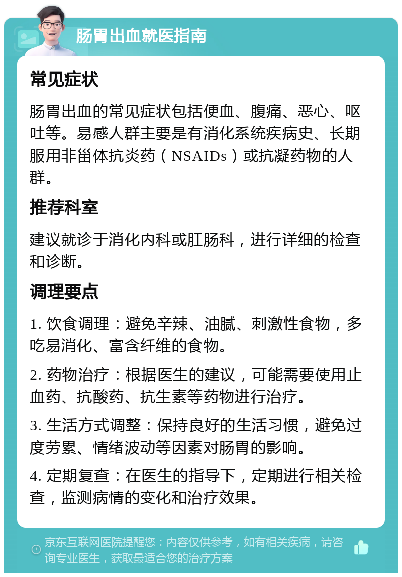 肠胃出血就医指南 常见症状 肠胃出血的常见症状包括便血、腹痛、恶心、呕吐等。易感人群主要是有消化系统疾病史、长期服用非甾体抗炎药（NSAIDs）或抗凝药物的人群。 推荐科室 建议就诊于消化内科或肛肠科，进行详细的检查和诊断。 调理要点 1. 饮食调理：避免辛辣、油腻、刺激性食物，多吃易消化、富含纤维的食物。 2. 药物治疗：根据医生的建议，可能需要使用止血药、抗酸药、抗生素等药物进行治疗。 3. 生活方式调整：保持良好的生活习惯，避免过度劳累、情绪波动等因素对肠胃的影响。 4. 定期复查：在医生的指导下，定期进行相关检查，监测病情的变化和治疗效果。