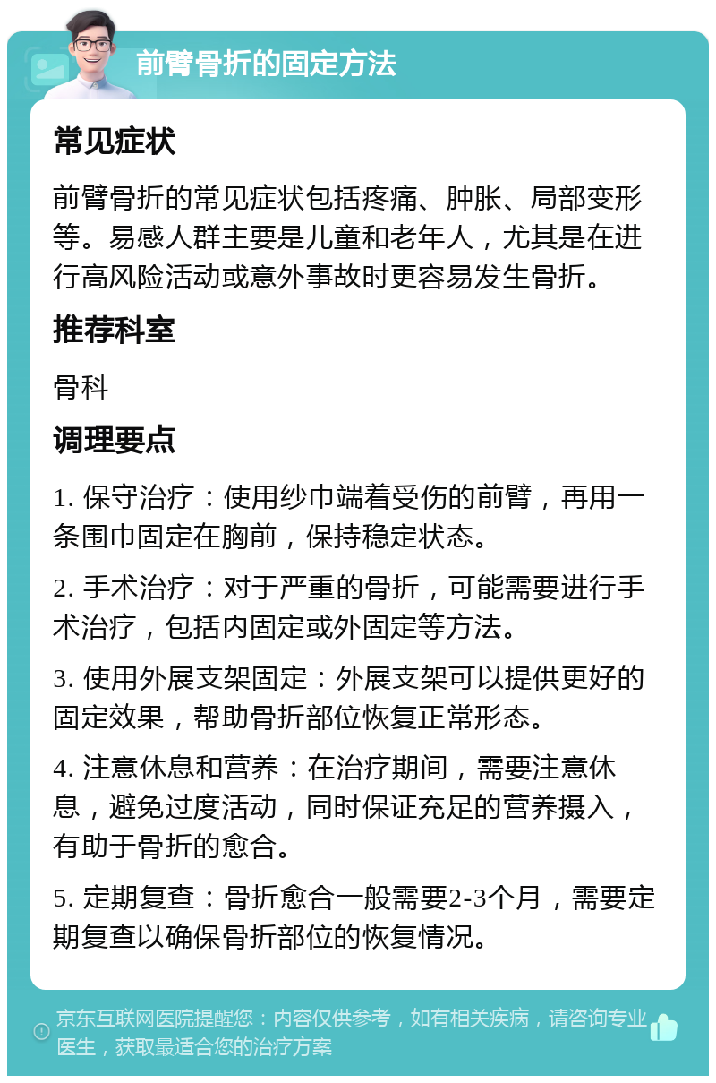 前臂骨折的固定方法 常见症状 前臂骨折的常见症状包括疼痛、肿胀、局部变形等。易感人群主要是儿童和老年人，尤其是在进行高风险活动或意外事故时更容易发生骨折。 推荐科室 骨科 调理要点 1. 保守治疗：使用纱巾端着受伤的前臂，再用一条围巾固定在胸前，保持稳定状态。 2. 手术治疗：对于严重的骨折，可能需要进行手术治疗，包括内固定或外固定等方法。 3. 使用外展支架固定：外展支架可以提供更好的固定效果，帮助骨折部位恢复正常形态。 4. 注意休息和营养：在治疗期间，需要注意休息，避免过度活动，同时保证充足的营养摄入，有助于骨折的愈合。 5. 定期复查：骨折愈合一般需要2-3个月，需要定期复查以确保骨折部位的恢复情况。