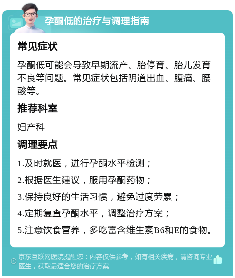 孕酮低的治疗与调理指南 常见症状 孕酮低可能会导致早期流产、胎停育、胎儿发育不良等问题。常见症状包括阴道出血、腹痛、腰酸等。 推荐科室 妇产科 调理要点 1.及时就医，进行孕酮水平检测； 2.根据医生建议，服用孕酮药物； 3.保持良好的生活习惯，避免过度劳累； 4.定期复查孕酮水平，调整治疗方案； 5.注意饮食营养，多吃富含维生素B6和E的食物。