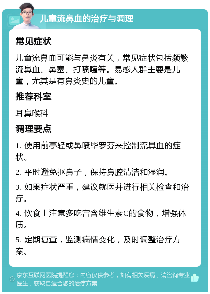 儿童流鼻血的治疗与调理 常见症状 儿童流鼻血可能与鼻炎有关，常见症状包括频繁流鼻血、鼻塞、打喷嚏等。易感人群主要是儿童，尤其是有鼻炎史的儿童。 推荐科室 耳鼻喉科 调理要点 1. 使用前亭轻或鼻喷毕罗芬来控制流鼻血的症状。 2. 平时避免抠鼻子，保持鼻腔清洁和湿润。 3. 如果症状严重，建议就医并进行相关检查和治疗。 4. 饮食上注意多吃富含维生素C的食物，增强体质。 5. 定期复查，监测病情变化，及时调整治疗方案。