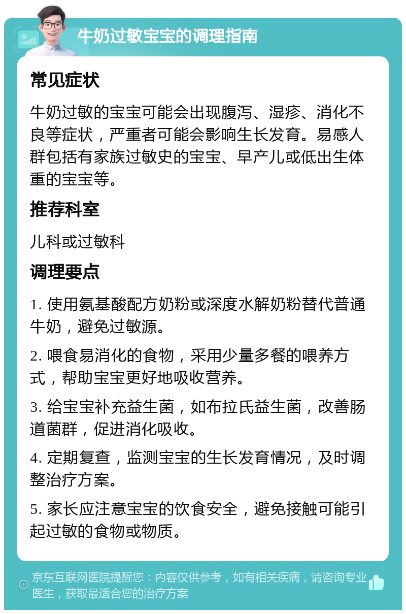 牛奶过敏宝宝的调理指南 常见症状 牛奶过敏的宝宝可能会出现腹泻、湿疹、消化不良等症状，严重者可能会影响生长发育。易感人群包括有家族过敏史的宝宝、早产儿或低出生体重的宝宝等。 推荐科室 儿科或过敏科 调理要点 1. 使用氨基酸配方奶粉或深度水解奶粉替代普通牛奶，避免过敏源。 2. 喂食易消化的食物，采用少量多餐的喂养方式，帮助宝宝更好地吸收营养。 3. 给宝宝补充益生菌，如布拉氏益生菌，改善肠道菌群，促进消化吸收。 4. 定期复查，监测宝宝的生长发育情况，及时调整治疗方案。 5. 家长应注意宝宝的饮食安全，避免接触可能引起过敏的食物或物质。