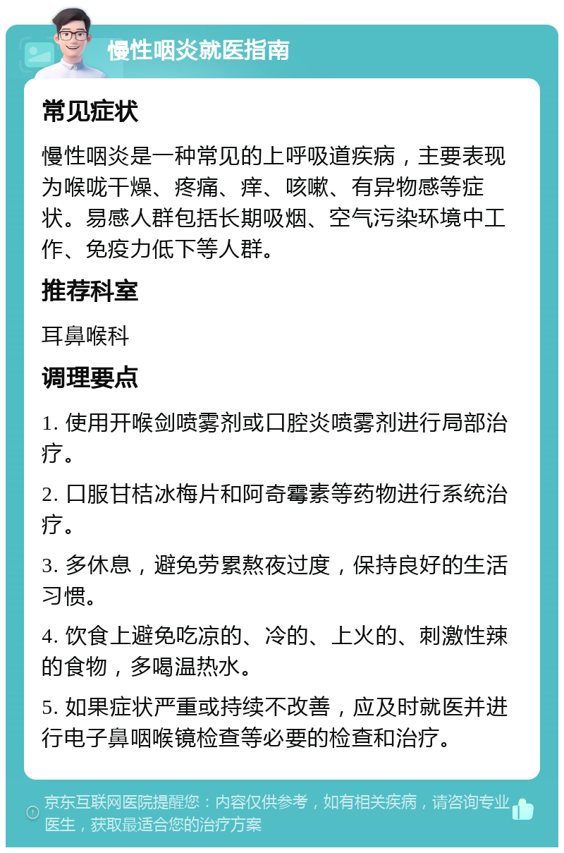 慢性咽炎就医指南 常见症状 慢性咽炎是一种常见的上呼吸道疾病，主要表现为喉咙干燥、疼痛、痒、咳嗽、有异物感等症状。易感人群包括长期吸烟、空气污染环境中工作、免疫力低下等人群。 推荐科室 耳鼻喉科 调理要点 1. 使用开喉剑喷雾剂或口腔炎喷雾剂进行局部治疗。 2. 口服甘桔冰梅片和阿奇霉素等药物进行系统治疗。 3. 多休息，避免劳累熬夜过度，保持良好的生活习惯。 4. 饮食上避免吃凉的、冷的、上火的、刺激性辣的食物，多喝温热水。 5. 如果症状严重或持续不改善，应及时就医并进行电子鼻咽喉镜检查等必要的检查和治疗。