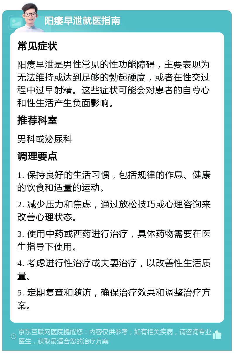 阳痿早泄就医指南 常见症状 阳痿早泄是男性常见的性功能障碍，主要表现为无法维持或达到足够的勃起硬度，或者在性交过程中过早射精。这些症状可能会对患者的自尊心和性生活产生负面影响。 推荐科室 男科或泌尿科 调理要点 1. 保持良好的生活习惯，包括规律的作息、健康的饮食和适量的运动。 2. 减少压力和焦虑，通过放松技巧或心理咨询来改善心理状态。 3. 使用中药或西药进行治疗，具体药物需要在医生指导下使用。 4. 考虑进行性治疗或夫妻治疗，以改善性生活质量。 5. 定期复查和随访，确保治疗效果和调整治疗方案。