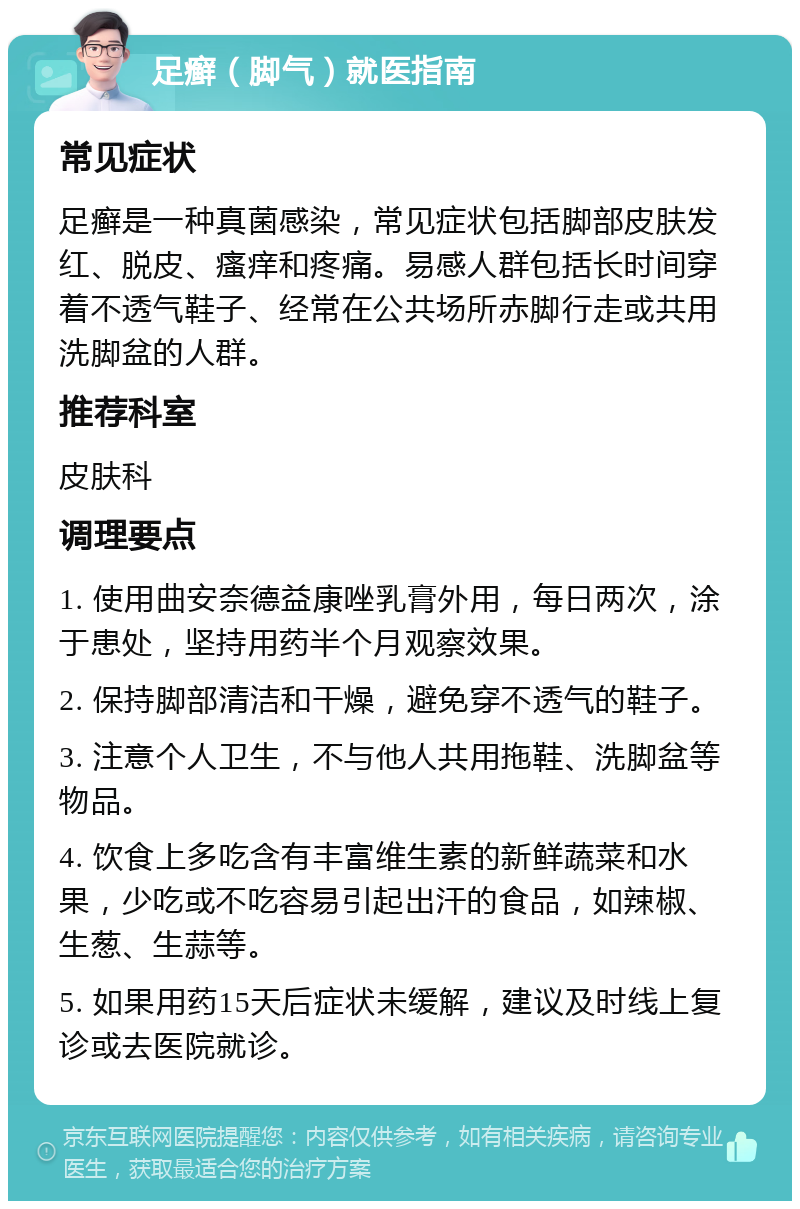 足癣（脚气）就医指南 常见症状 足癣是一种真菌感染，常见症状包括脚部皮肤发红、脱皮、瘙痒和疼痛。易感人群包括长时间穿着不透气鞋子、经常在公共场所赤脚行走或共用洗脚盆的人群。 推荐科室 皮肤科 调理要点 1. 使用曲安奈德益康唑乳膏外用，每日两次，涂于患处，坚持用药半个月观察效果。 2. 保持脚部清洁和干燥，避免穿不透气的鞋子。 3. 注意个人卫生，不与他人共用拖鞋、洗脚盆等物品。 4. 饮食上多吃含有丰富维生素的新鲜蔬菜和水果，少吃或不吃容易引起出汗的食品，如辣椒、生葱、生蒜等。 5. 如果用药15天后症状未缓解，建议及时线上复诊或去医院就诊。