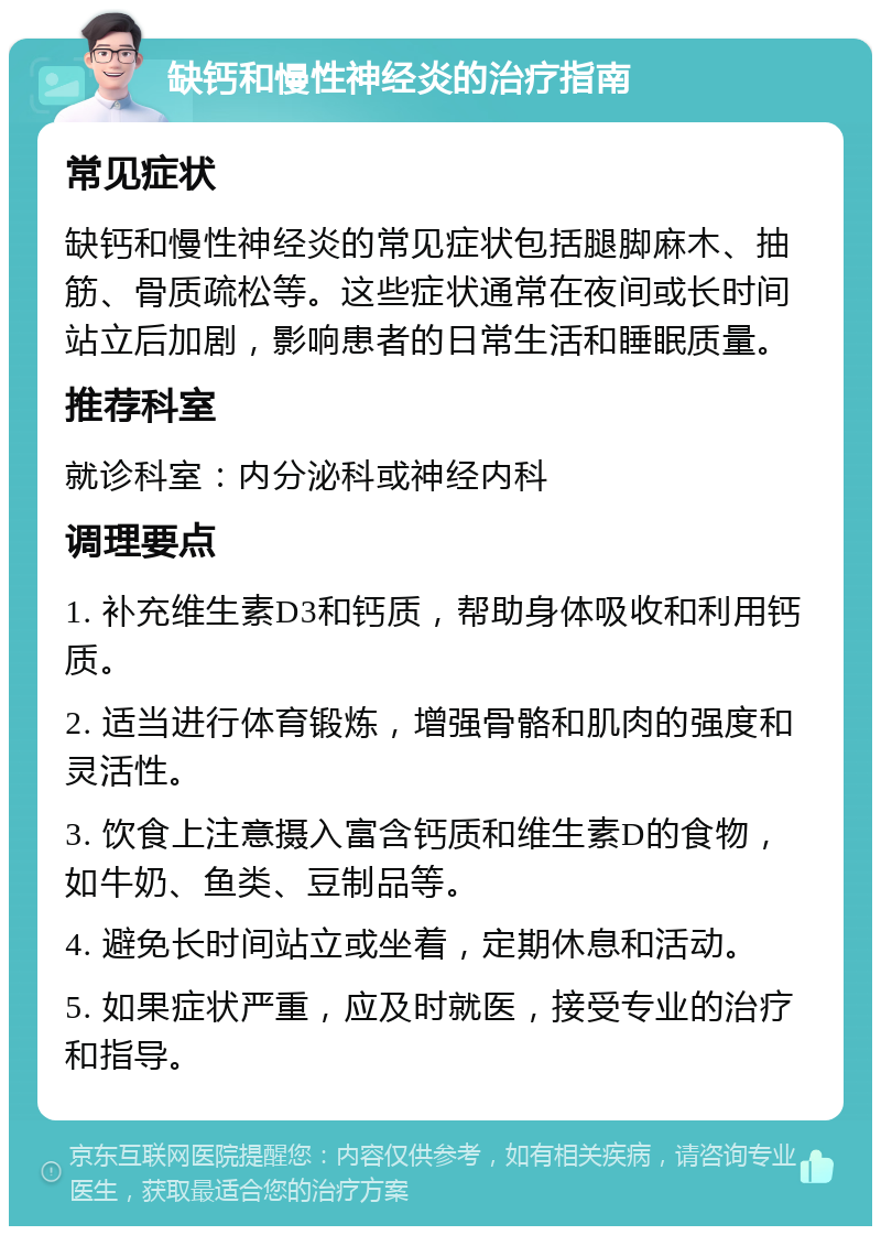 缺钙和慢性神经炎的治疗指南 常见症状 缺钙和慢性神经炎的常见症状包括腿脚麻木、抽筋、骨质疏松等。这些症状通常在夜间或长时间站立后加剧，影响患者的日常生活和睡眠质量。 推荐科室 就诊科室：内分泌科或神经内科 调理要点 1. 补充维生素D3和钙质，帮助身体吸收和利用钙质。 2. 适当进行体育锻炼，增强骨骼和肌肉的强度和灵活性。 3. 饮食上注意摄入富含钙质和维生素D的食物，如牛奶、鱼类、豆制品等。 4. 避免长时间站立或坐着，定期休息和活动。 5. 如果症状严重，应及时就医，接受专业的治疗和指导。