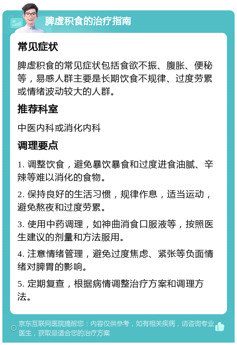 脾虚积食的治疗指南 常见症状 脾虚积食的常见症状包括食欲不振、腹胀、便秘等，易感人群主要是长期饮食不规律、过度劳累或情绪波动较大的人群。 推荐科室 中医内科或消化内科 调理要点 1. 调整饮食，避免暴饮暴食和过度进食油腻、辛辣等难以消化的食物。 2. 保持良好的生活习惯，规律作息，适当运动，避免熬夜和过度劳累。 3. 使用中药调理，如神曲消食口服液等，按照医生建议的剂量和方法服用。 4. 注意情绪管理，避免过度焦虑、紧张等负面情绪对脾胃的影响。 5. 定期复查，根据病情调整治疗方案和调理方法。