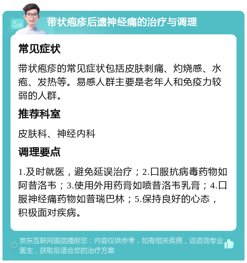 带状疱疹后遗神经痛的治疗与调理 常见症状 带状疱疹的常见症状包括皮肤刺痛、灼烧感、水疱、发热等。易感人群主要是老年人和免疫力较弱的人群。 推荐科室 皮肤科、神经内科 调理要点 1.及时就医，避免延误治疗；2.口服抗病毒药物如阿昔洛韦；3.使用外用药膏如喷昔洛韦乳膏；4.口服神经痛药物如普瑞巴林；5.保持良好的心态，积极面对疾病。