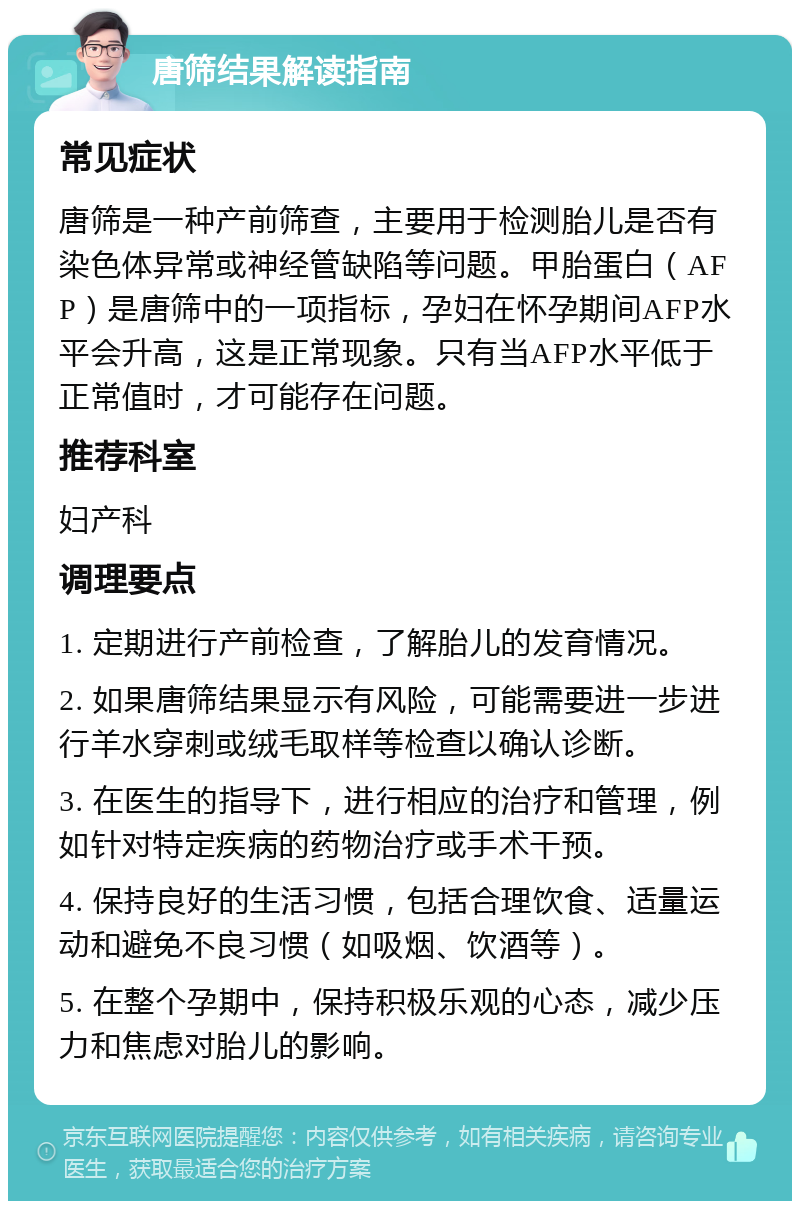 唐筛结果解读指南 常见症状 唐筛是一种产前筛查，主要用于检测胎儿是否有染色体异常或神经管缺陷等问题。甲胎蛋白（AFP）是唐筛中的一项指标，孕妇在怀孕期间AFP水平会升高，这是正常现象。只有当AFP水平低于正常值时，才可能存在问题。 推荐科室 妇产科 调理要点 1. 定期进行产前检查，了解胎儿的发育情况。 2. 如果唐筛结果显示有风险，可能需要进一步进行羊水穿刺或绒毛取样等检查以确认诊断。 3. 在医生的指导下，进行相应的治疗和管理，例如针对特定疾病的药物治疗或手术干预。 4. 保持良好的生活习惯，包括合理饮食、适量运动和避免不良习惯（如吸烟、饮酒等）。 5. 在整个孕期中，保持积极乐观的心态，减少压力和焦虑对胎儿的影响。