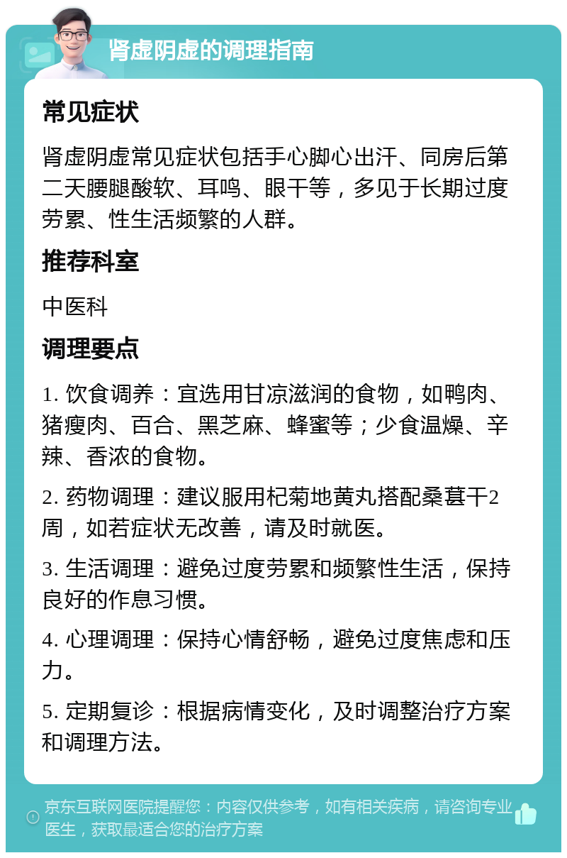 肾虚阴虚的调理指南 常见症状 肾虚阴虚常见症状包括手心脚心出汗、同房后第二天腰腿酸软、耳鸣、眼干等，多见于长期过度劳累、性生活频繁的人群。 推荐科室 中医科 调理要点 1. 饮食调养：宜选用甘凉滋润的食物，如鸭肉、猪瘦肉、百合、黑芝麻、蜂蜜等；少食温燥、辛辣、香浓的食物。 2. 药物调理：建议服用杞菊地黄丸搭配桑葚干2周，如若症状无改善，请及时就医。 3. 生活调理：避免过度劳累和频繁性生活，保持良好的作息习惯。 4. 心理调理：保持心情舒畅，避免过度焦虑和压力。 5. 定期复诊：根据病情变化，及时调整治疗方案和调理方法。