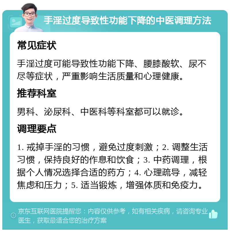 手淫过度导致性功能下降的中医调理方法 常见症状 手淫过度可能导致性功能下降、腰膝酸软、尿不尽等症状，严重影响生活质量和心理健康。 推荐科室 男科、泌尿科、中医科等科室都可以就诊。 调理要点 1. 戒掉手淫的习惯，避免过度刺激；2. 调整生活习惯，保持良好的作息和饮食；3. 中药调理，根据个人情况选择合适的药方；4. 心理疏导，减轻焦虑和压力；5. 适当锻炼，增强体质和免疫力。