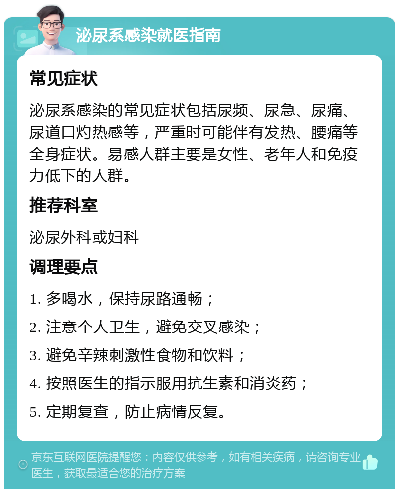 泌尿系感染就医指南 常见症状 泌尿系感染的常见症状包括尿频、尿急、尿痛、尿道口灼热感等，严重时可能伴有发热、腰痛等全身症状。易感人群主要是女性、老年人和免疫力低下的人群。 推荐科室 泌尿外科或妇科 调理要点 1. 多喝水，保持尿路通畅； 2. 注意个人卫生，避免交叉感染； 3. 避免辛辣刺激性食物和饮料； 4. 按照医生的指示服用抗生素和消炎药； 5. 定期复查，防止病情反复。