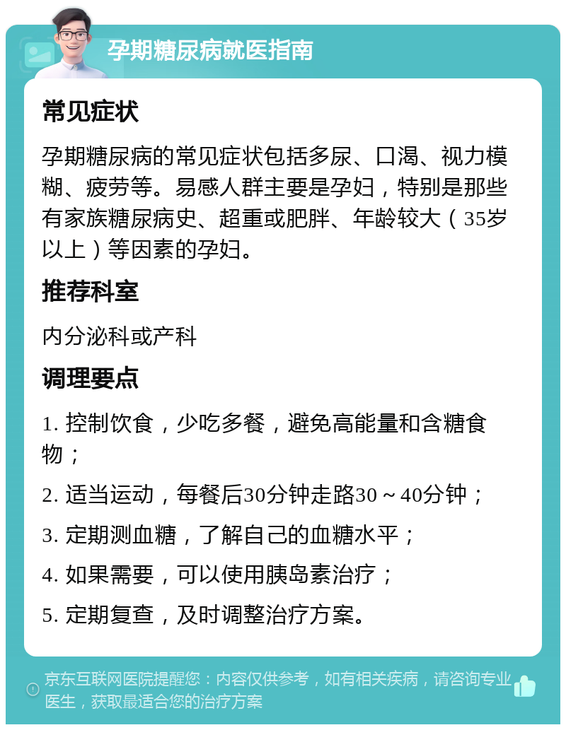 孕期糖尿病就医指南 常见症状 孕期糖尿病的常见症状包括多尿、口渴、视力模糊、疲劳等。易感人群主要是孕妇，特别是那些有家族糖尿病史、超重或肥胖、年龄较大（35岁以上）等因素的孕妇。 推荐科室 内分泌科或产科 调理要点 1. 控制饮食，少吃多餐，避免高能量和含糖食物； 2. 适当运动，每餐后30分钟走路30～40分钟； 3. 定期测血糖，了解自己的血糖水平； 4. 如果需要，可以使用胰岛素治疗； 5. 定期复查，及时调整治疗方案。