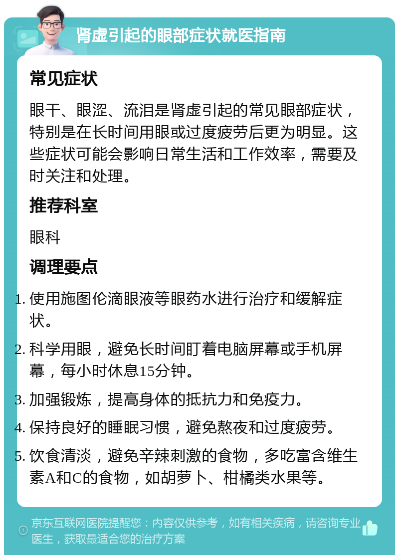 肾虚引起的眼部症状就医指南 常见症状 眼干、眼涩、流泪是肾虚引起的常见眼部症状，特别是在长时间用眼或过度疲劳后更为明显。这些症状可能会影响日常生活和工作效率，需要及时关注和处理。 推荐科室 眼科 调理要点 使用施图伦滴眼液等眼药水进行治疗和缓解症状。 科学用眼，避免长时间盯着电脑屏幕或手机屏幕，每小时休息15分钟。 加强锻炼，提高身体的抵抗力和免疫力。 保持良好的睡眠习惯，避免熬夜和过度疲劳。 饮食清淡，避免辛辣刺激的食物，多吃富含维生素A和C的食物，如胡萝卜、柑橘类水果等。