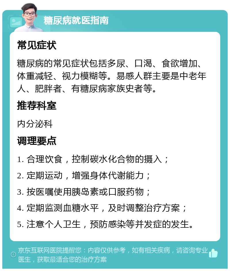 糖尿病就医指南 常见症状 糖尿病的常见症状包括多尿、口渴、食欲增加、体重减轻、视力模糊等。易感人群主要是中老年人、肥胖者、有糖尿病家族史者等。 推荐科室 内分泌科 调理要点 1. 合理饮食，控制碳水化合物的摄入； 2. 定期运动，增强身体代谢能力； 3. 按医嘱使用胰岛素或口服药物； 4. 定期监测血糖水平，及时调整治疗方案； 5. 注意个人卫生，预防感染等并发症的发生。