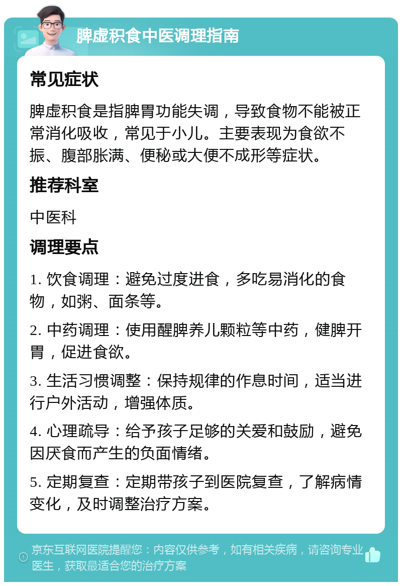 脾虚积食中医调理指南 常见症状 脾虚积食是指脾胃功能失调，导致食物不能被正常消化吸收，常见于小儿。主要表现为食欲不振、腹部胀满、便秘或大便不成形等症状。 推荐科室 中医科 调理要点 1. 饮食调理：避免过度进食，多吃易消化的食物，如粥、面条等。 2. 中药调理：使用醒脾养儿颗粒等中药，健脾开胃，促进食欲。 3. 生活习惯调整：保持规律的作息时间，适当进行户外活动，增强体质。 4. 心理疏导：给予孩子足够的关爱和鼓励，避免因厌食而产生的负面情绪。 5. 定期复查：定期带孩子到医院复查，了解病情变化，及时调整治疗方案。