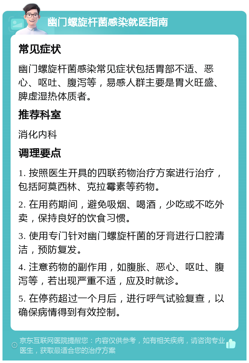 幽门螺旋杆菌感染就医指南 常见症状 幽门螺旋杆菌感染常见症状包括胃部不适、恶心、呕吐、腹泻等，易感人群主要是胃火旺盛、脾虚湿热体质者。 推荐科室 消化内科 调理要点 1. 按照医生开具的四联药物治疗方案进行治疗，包括阿莫西林、克拉霉素等药物。 2. 在用药期间，避免吸烟、喝酒，少吃或不吃外卖，保持良好的饮食习惯。 3. 使用专门针对幽门螺旋杆菌的牙膏进行口腔清洁，预防复发。 4. 注意药物的副作用，如腹胀、恶心、呕吐、腹泻等，若出现严重不适，应及时就诊。 5. 在停药超过一个月后，进行呼气试验复查，以确保病情得到有效控制。