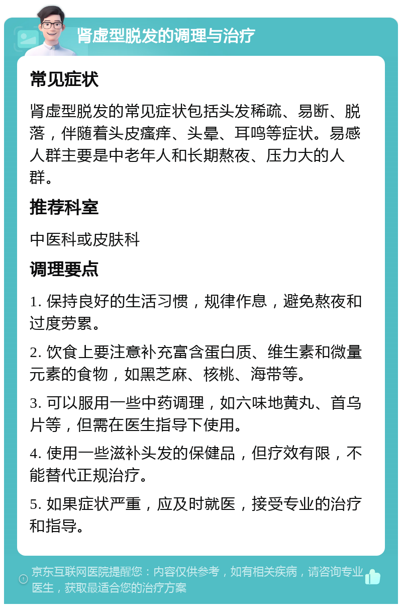 肾虚型脱发的调理与治疗 常见症状 肾虚型脱发的常见症状包括头发稀疏、易断、脱落，伴随着头皮瘙痒、头晕、耳鸣等症状。易感人群主要是中老年人和长期熬夜、压力大的人群。 推荐科室 中医科或皮肤科 调理要点 1. 保持良好的生活习惯，规律作息，避免熬夜和过度劳累。 2. 饮食上要注意补充富含蛋白质、维生素和微量元素的食物，如黑芝麻、核桃、海带等。 3. 可以服用一些中药调理，如六味地黄丸、首乌片等，但需在医生指导下使用。 4. 使用一些滋补头发的保健品，但疗效有限，不能替代正规治疗。 5. 如果症状严重，应及时就医，接受专业的治疗和指导。