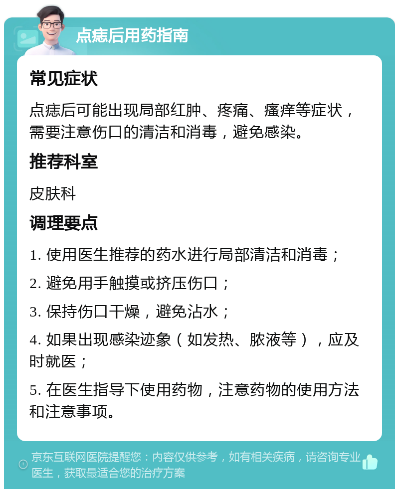 点痣后用药指南 常见症状 点痣后可能出现局部红肿、疼痛、瘙痒等症状，需要注意伤口的清洁和消毒，避免感染。 推荐科室 皮肤科 调理要点 1. 使用医生推荐的药水进行局部清洁和消毒； 2. 避免用手触摸或挤压伤口； 3. 保持伤口干燥，避免沾水； 4. 如果出现感染迹象（如发热、脓液等），应及时就医； 5. 在医生指导下使用药物，注意药物的使用方法和注意事项。