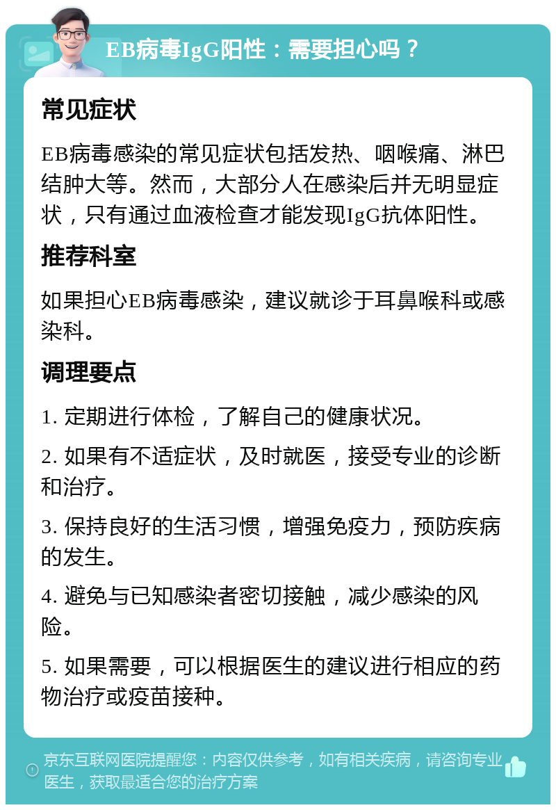 EB病毒IgG阳性：需要担心吗？ 常见症状 EB病毒感染的常见症状包括发热、咽喉痛、淋巴结肿大等。然而，大部分人在感染后并无明显症状，只有通过血液检查才能发现IgG抗体阳性。 推荐科室 如果担心EB病毒感染，建议就诊于耳鼻喉科或感染科。 调理要点 1. 定期进行体检，了解自己的健康状况。 2. 如果有不适症状，及时就医，接受专业的诊断和治疗。 3. 保持良好的生活习惯，增强免疫力，预防疾病的发生。 4. 避免与已知感染者密切接触，减少感染的风险。 5. 如果需要，可以根据医生的建议进行相应的药物治疗或疫苗接种。