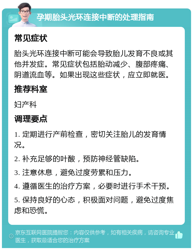 孕期胎头光环连接中断的处理指南 常见症状 胎头光环连接中断可能会导致胎儿发育不良或其他并发症。常见症状包括胎动减少、腹部疼痛、阴道流血等。如果出现这些症状，应立即就医。 推荐科室 妇产科 调理要点 1. 定期进行产前检查，密切关注胎儿的发育情况。 2. 补充足够的叶酸，预防神经管缺陷。 3. 注意休息，避免过度劳累和压力。 4. 遵循医生的治疗方案，必要时进行手术干预。 5. 保持良好的心态，积极面对问题，避免过度焦虑和恐慌。