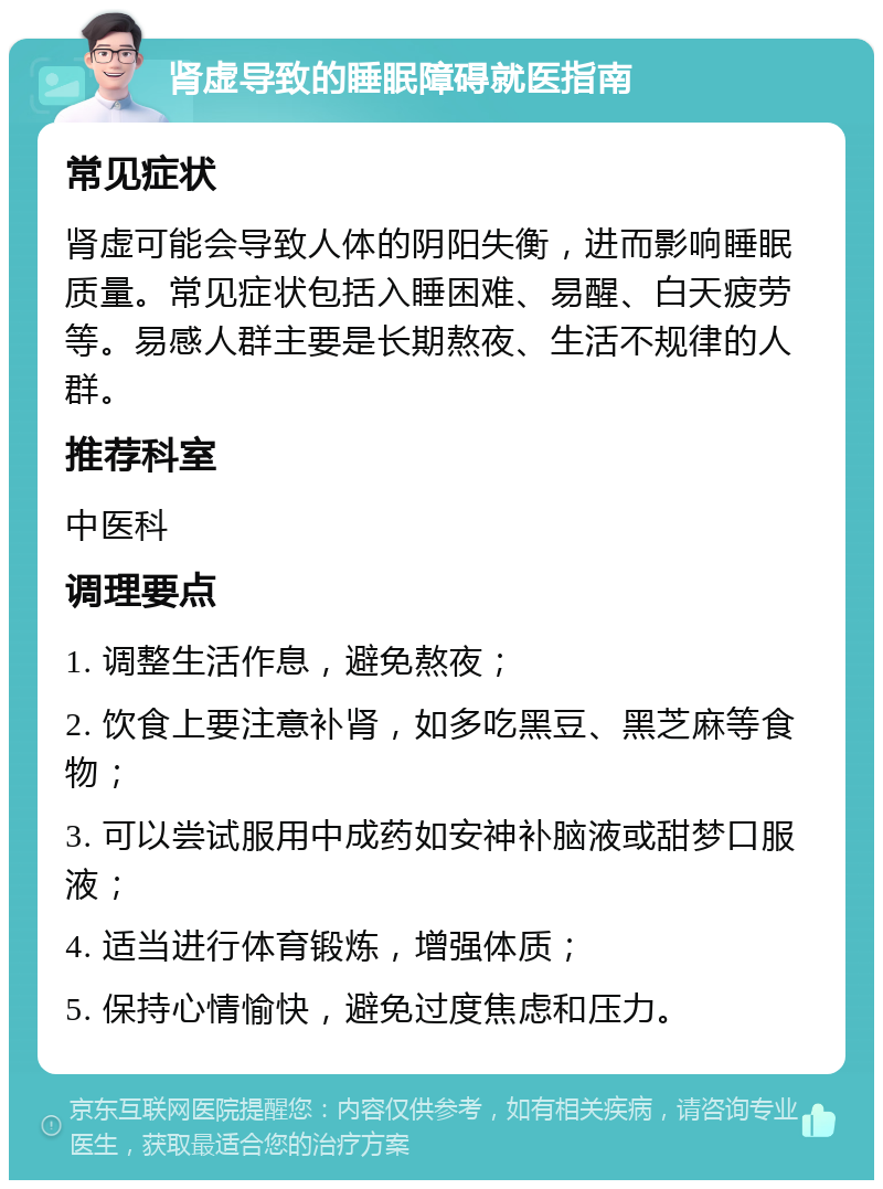 肾虚导致的睡眠障碍就医指南 常见症状 肾虚可能会导致人体的阴阳失衡，进而影响睡眠质量。常见症状包括入睡困难、易醒、白天疲劳等。易感人群主要是长期熬夜、生活不规律的人群。 推荐科室 中医科 调理要点 1. 调整生活作息，避免熬夜； 2. 饮食上要注意补肾，如多吃黑豆、黑芝麻等食物； 3. 可以尝试服用中成药如安神补脑液或甜梦口服液； 4. 适当进行体育锻炼，增强体质； 5. 保持心情愉快，避免过度焦虑和压力。