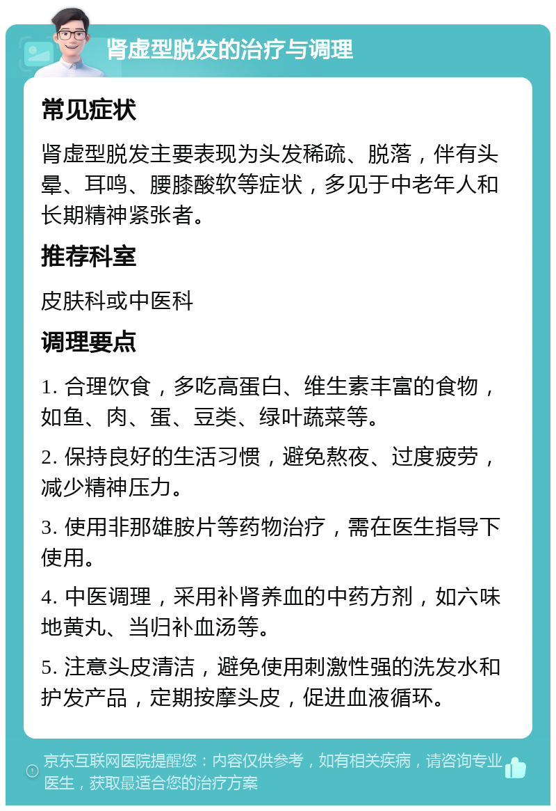 肾虚型脱发的治疗与调理 常见症状 肾虚型脱发主要表现为头发稀疏、脱落，伴有头晕、耳鸣、腰膝酸软等症状，多见于中老年人和长期精神紧张者。 推荐科室 皮肤科或中医科 调理要点 1. 合理饮食，多吃高蛋白、维生素丰富的食物，如鱼、肉、蛋、豆类、绿叶蔬菜等。 2. 保持良好的生活习惯，避免熬夜、过度疲劳，减少精神压力。 3. 使用非那雄胺片等药物治疗，需在医生指导下使用。 4. 中医调理，采用补肾养血的中药方剂，如六味地黄丸、当归补血汤等。 5. 注意头皮清洁，避免使用刺激性强的洗发水和护发产品，定期按摩头皮，促进血液循环。