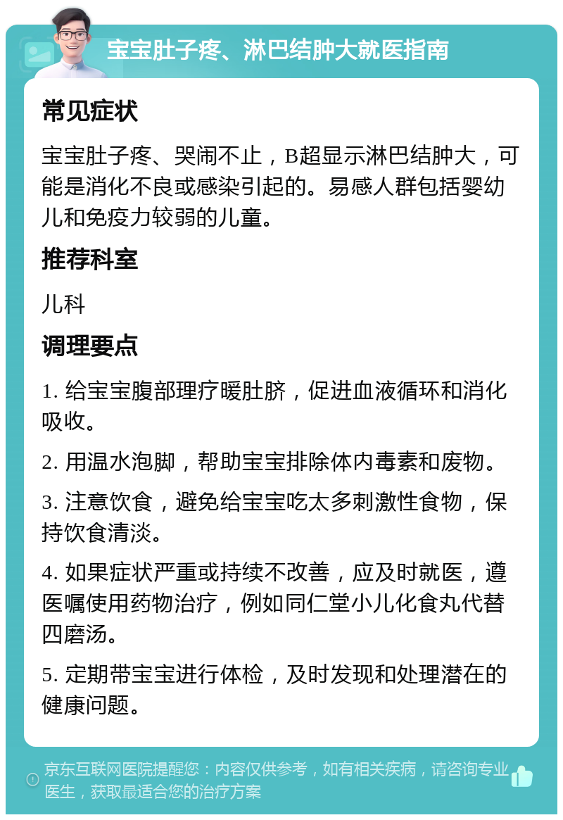 宝宝肚子疼、淋巴结肿大就医指南 常见症状 宝宝肚子疼、哭闹不止，B超显示淋巴结肿大，可能是消化不良或感染引起的。易感人群包括婴幼儿和免疫力较弱的儿童。 推荐科室 儿科 调理要点 1. 给宝宝腹部理疗暖肚脐，促进血液循环和消化吸收。 2. 用温水泡脚，帮助宝宝排除体内毒素和废物。 3. 注意饮食，避免给宝宝吃太多刺激性食物，保持饮食清淡。 4. 如果症状严重或持续不改善，应及时就医，遵医嘱使用药物治疗，例如同仁堂小儿化食丸代替四磨汤。 5. 定期带宝宝进行体检，及时发现和处理潜在的健康问题。