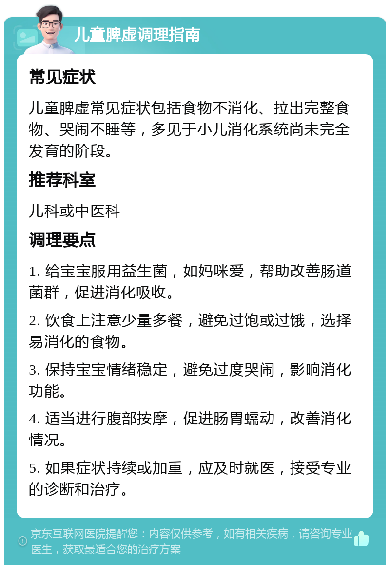 儿童脾虚调理指南 常见症状 儿童脾虚常见症状包括食物不消化、拉出完整食物、哭闹不睡等，多见于小儿消化系统尚未完全发育的阶段。 推荐科室 儿科或中医科 调理要点 1. 给宝宝服用益生菌，如妈咪爱，帮助改善肠道菌群，促进消化吸收。 2. 饮食上注意少量多餐，避免过饱或过饿，选择易消化的食物。 3. 保持宝宝情绪稳定，避免过度哭闹，影响消化功能。 4. 适当进行腹部按摩，促进肠胃蠕动，改善消化情况。 5. 如果症状持续或加重，应及时就医，接受专业的诊断和治疗。