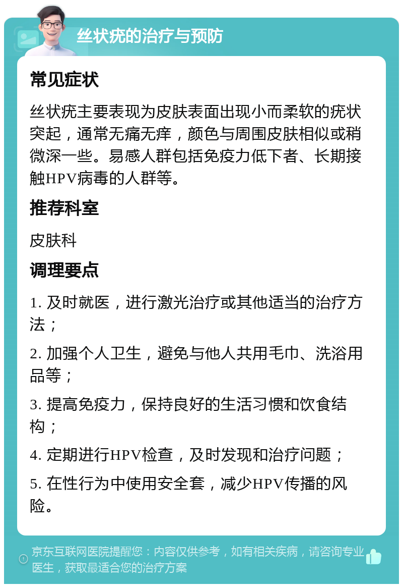 丝状疣的治疗与预防 常见症状 丝状疣主要表现为皮肤表面出现小而柔软的疣状突起，通常无痛无痒，颜色与周围皮肤相似或稍微深一些。易感人群包括免疫力低下者、长期接触HPV病毒的人群等。 推荐科室 皮肤科 调理要点 1. 及时就医，进行激光治疗或其他适当的治疗方法； 2. 加强个人卫生，避免与他人共用毛巾、洗浴用品等； 3. 提高免疫力，保持良好的生活习惯和饮食结构； 4. 定期进行HPV检查，及时发现和治疗问题； 5. 在性行为中使用安全套，减少HPV传播的风险。