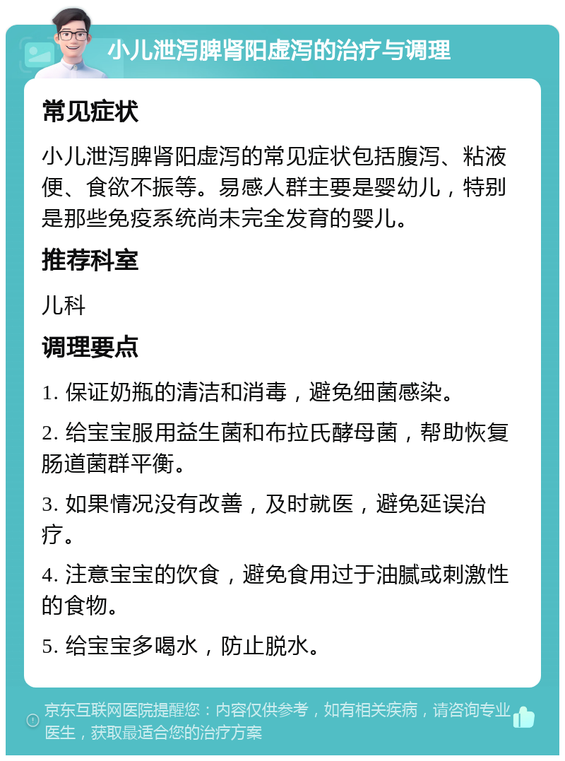 小儿泄泻脾肾阳虚泻的治疗与调理 常见症状 小儿泄泻脾肾阳虚泻的常见症状包括腹泻、粘液便、食欲不振等。易感人群主要是婴幼儿，特别是那些免疫系统尚未完全发育的婴儿。 推荐科室 儿科 调理要点 1. 保证奶瓶的清洁和消毒，避免细菌感染。 2. 给宝宝服用益生菌和布拉氏酵母菌，帮助恢复肠道菌群平衡。 3. 如果情况没有改善，及时就医，避免延误治疗。 4. 注意宝宝的饮食，避免食用过于油腻或刺激性的食物。 5. 给宝宝多喝水，防止脱水。