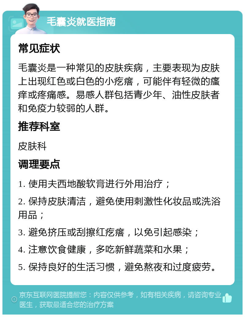 毛囊炎就医指南 常见症状 毛囊炎是一种常见的皮肤疾病，主要表现为皮肤上出现红色或白色的小疙瘩，可能伴有轻微的瘙痒或疼痛感。易感人群包括青少年、油性皮肤者和免疫力较弱的人群。 推荐科室 皮肤科 调理要点 1. 使用夫西地酸软膏进行外用治疗； 2. 保持皮肤清洁，避免使用刺激性化妆品或洗浴用品； 3. 避免挤压或刮擦红疙瘩，以免引起感染； 4. 注意饮食健康，多吃新鲜蔬菜和水果； 5. 保持良好的生活习惯，避免熬夜和过度疲劳。