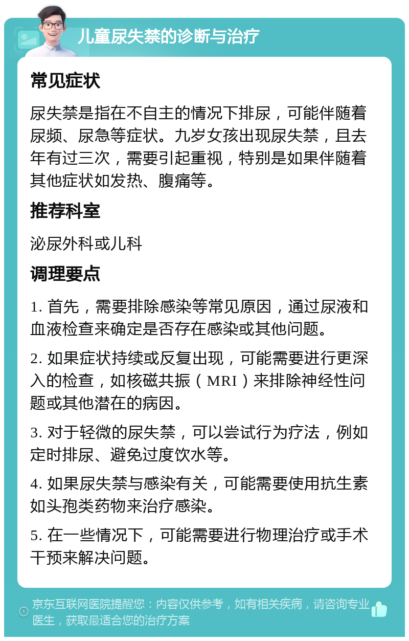 儿童尿失禁的诊断与治疗 常见症状 尿失禁是指在不自主的情况下排尿，可能伴随着尿频、尿急等症状。九岁女孩出现尿失禁，且去年有过三次，需要引起重视，特别是如果伴随着其他症状如发热、腹痛等。 推荐科室 泌尿外科或儿科 调理要点 1. 首先，需要排除感染等常见原因，通过尿液和血液检查来确定是否存在感染或其他问题。 2. 如果症状持续或反复出现，可能需要进行更深入的检查，如核磁共振（MRI）来排除神经性问题或其他潜在的病因。 3. 对于轻微的尿失禁，可以尝试行为疗法，例如定时排尿、避免过度饮水等。 4. 如果尿失禁与感染有关，可能需要使用抗生素如头孢类药物来治疗感染。 5. 在一些情况下，可能需要进行物理治疗或手术干预来解决问题。