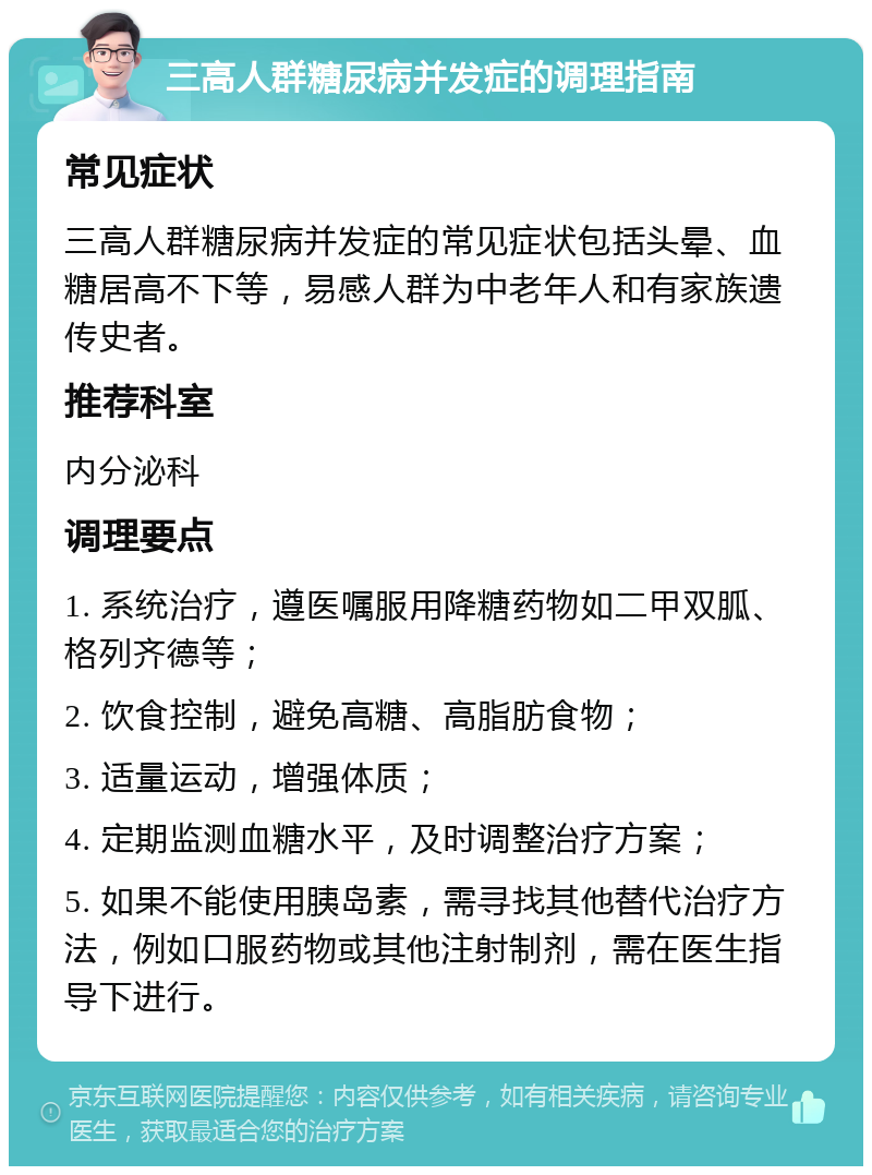 三高人群糖尿病并发症的调理指南 常见症状 三高人群糖尿病并发症的常见症状包括头晕、血糖居高不下等，易感人群为中老年人和有家族遗传史者。 推荐科室 内分泌科 调理要点 1. 系统治疗，遵医嘱服用降糖药物如二甲双胍、格列齐德等； 2. 饮食控制，避免高糖、高脂肪食物； 3. 适量运动，增强体质； 4. 定期监测血糖水平，及时调整治疗方案； 5. 如果不能使用胰岛素，需寻找其他替代治疗方法，例如口服药物或其他注射制剂，需在医生指导下进行。