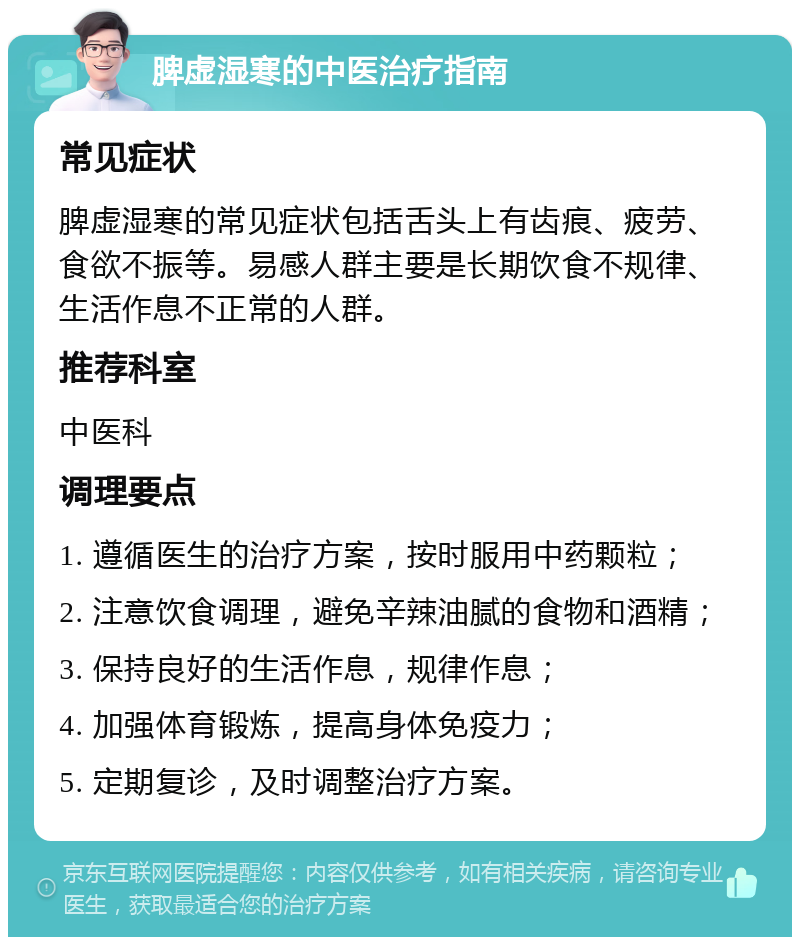 脾虚湿寒的中医治疗指南 常见症状 脾虚湿寒的常见症状包括舌头上有齿痕、疲劳、食欲不振等。易感人群主要是长期饮食不规律、生活作息不正常的人群。 推荐科室 中医科 调理要点 1. 遵循医生的治疗方案，按时服用中药颗粒； 2. 注意饮食调理，避免辛辣油腻的食物和酒精； 3. 保持良好的生活作息，规律作息； 4. 加强体育锻炼，提高身体免疫力； 5. 定期复诊，及时调整治疗方案。