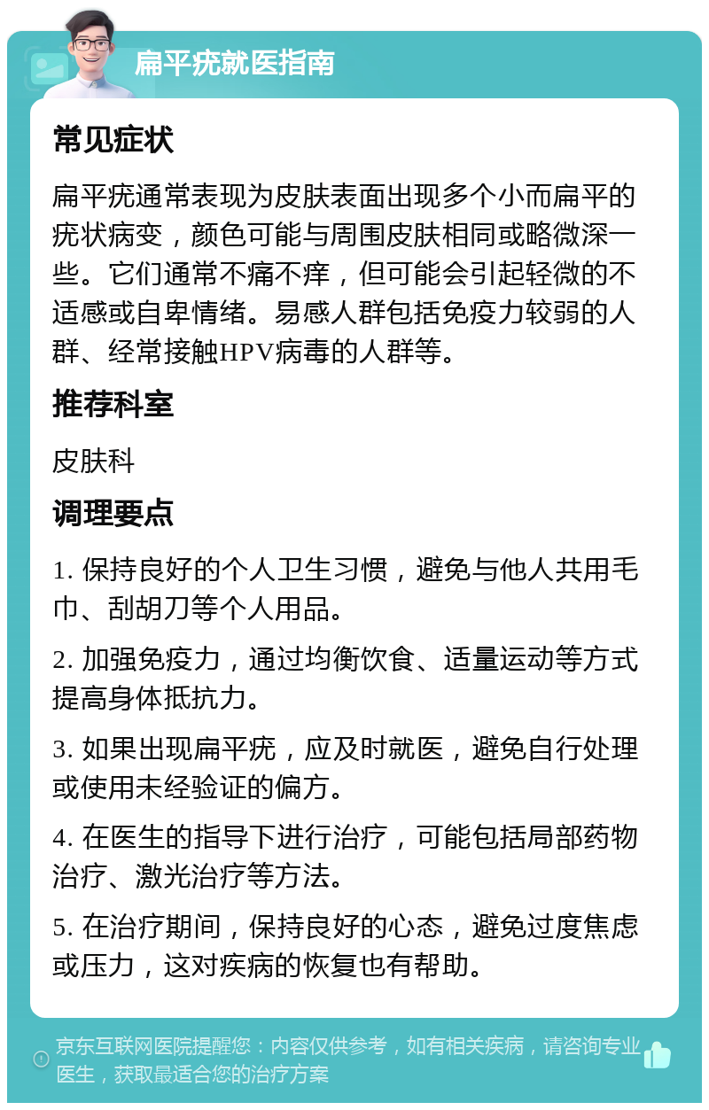 扁平疣就医指南 常见症状 扁平疣通常表现为皮肤表面出现多个小而扁平的疣状病变，颜色可能与周围皮肤相同或略微深一些。它们通常不痛不痒，但可能会引起轻微的不适感或自卑情绪。易感人群包括免疫力较弱的人群、经常接触HPV病毒的人群等。 推荐科室 皮肤科 调理要点 1. 保持良好的个人卫生习惯，避免与他人共用毛巾、刮胡刀等个人用品。 2. 加强免疫力，通过均衡饮食、适量运动等方式提高身体抵抗力。 3. 如果出现扁平疣，应及时就医，避免自行处理或使用未经验证的偏方。 4. 在医生的指导下进行治疗，可能包括局部药物治疗、激光治疗等方法。 5. 在治疗期间，保持良好的心态，避免过度焦虑或压力，这对疾病的恢复也有帮助。