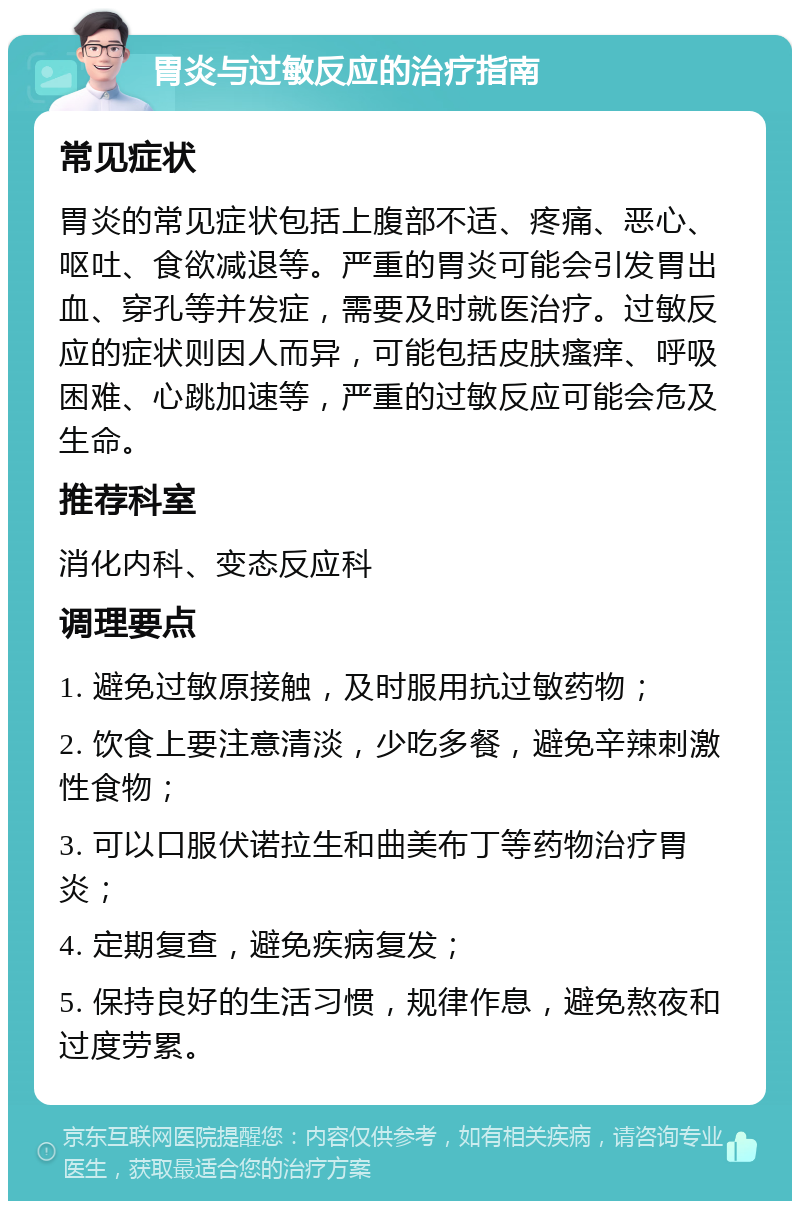 胃炎与过敏反应的治疗指南 常见症状 胃炎的常见症状包括上腹部不适、疼痛、恶心、呕吐、食欲减退等。严重的胃炎可能会引发胃出血、穿孔等并发症，需要及时就医治疗。过敏反应的症状则因人而异，可能包括皮肤瘙痒、呼吸困难、心跳加速等，严重的过敏反应可能会危及生命。 推荐科室 消化内科、变态反应科 调理要点 1. 避免过敏原接触，及时服用抗过敏药物； 2. 饮食上要注意清淡，少吃多餐，避免辛辣刺激性食物； 3. 可以口服伏诺拉生和曲美布丁等药物治疗胃炎； 4. 定期复查，避免疾病复发； 5. 保持良好的生活习惯，规律作息，避免熬夜和过度劳累。