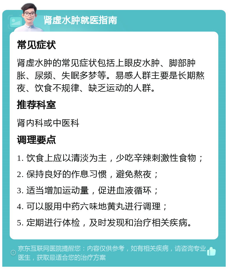 肾虚水肿就医指南 常见症状 肾虚水肿的常见症状包括上眼皮水肿、脚部肿胀、尿频、失眠多梦等。易感人群主要是长期熬夜、饮食不规律、缺乏运动的人群。 推荐科室 肾内科或中医科 调理要点 1. 饮食上应以清淡为主，少吃辛辣刺激性食物； 2. 保持良好的作息习惯，避免熬夜； 3. 适当增加运动量，促进血液循环； 4. 可以服用中药六味地黄丸进行调理； 5. 定期进行体检，及时发现和治疗相关疾病。