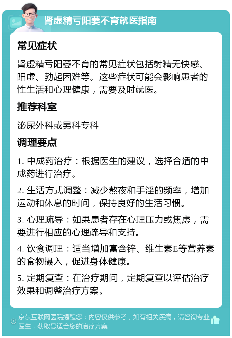 肾虚精亏阳萎不育就医指南 常见症状 肾虚精亏阳萎不育的常见症状包括射精无快感、阳虚、勃起困难等。这些症状可能会影响患者的性生活和心理健康，需要及时就医。 推荐科室 泌尿外科或男科专科 调理要点 1. 中成药治疗：根据医生的建议，选择合适的中成药进行治疗。 2. 生活方式调整：减少熬夜和手淫的频率，增加运动和休息的时间，保持良好的生活习惯。 3. 心理疏导：如果患者存在心理压力或焦虑，需要进行相应的心理疏导和支持。 4. 饮食调理：适当增加富含锌、维生素E等营养素的食物摄入，促进身体健康。 5. 定期复查：在治疗期间，定期复查以评估治疗效果和调整治疗方案。