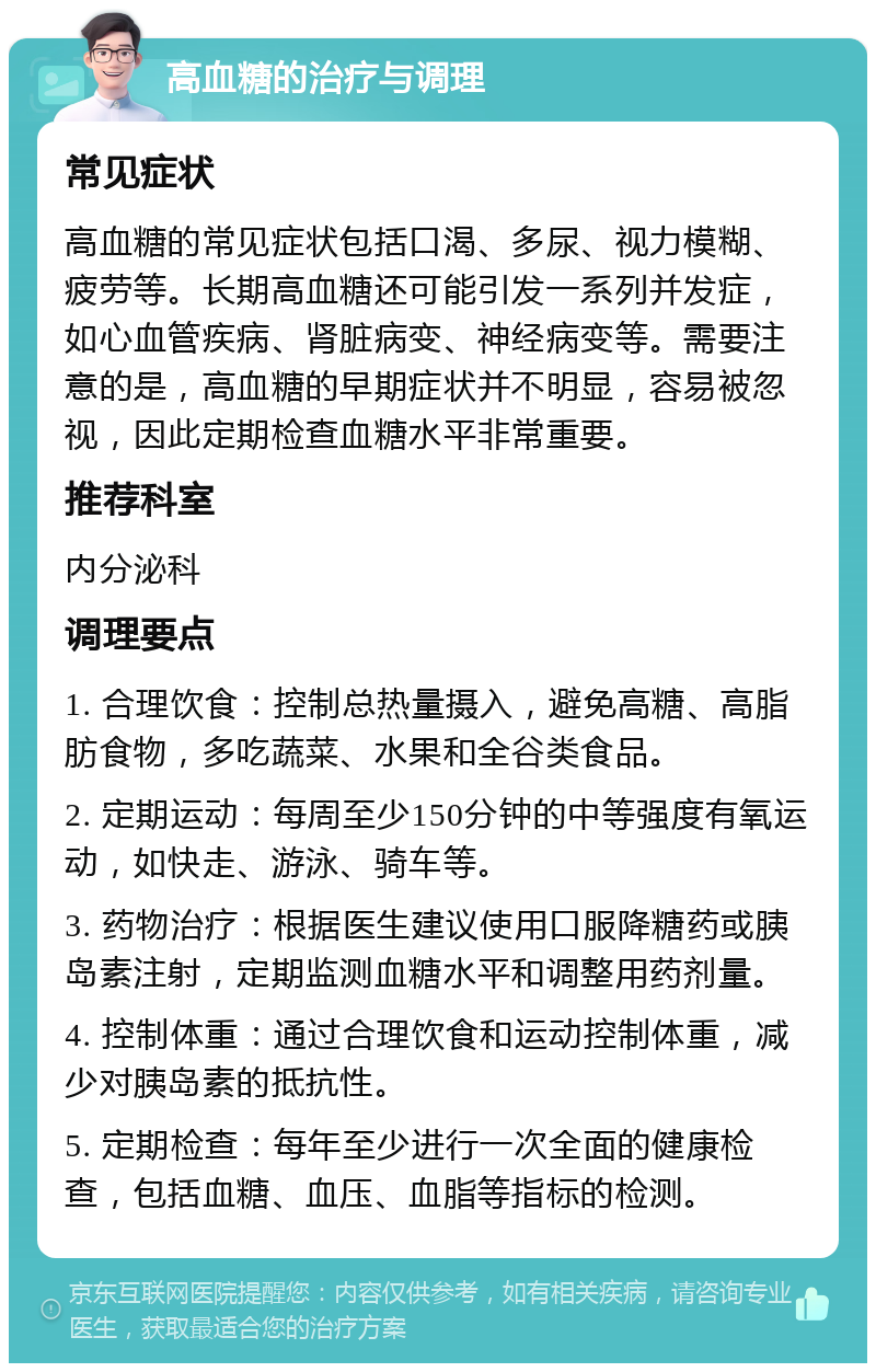 高血糖的治疗与调理 常见症状 高血糖的常见症状包括口渴、多尿、视力模糊、疲劳等。长期高血糖还可能引发一系列并发症，如心血管疾病、肾脏病变、神经病变等。需要注意的是，高血糖的早期症状并不明显，容易被忽视，因此定期检查血糖水平非常重要。 推荐科室 内分泌科 调理要点 1. 合理饮食：控制总热量摄入，避免高糖、高脂肪食物，多吃蔬菜、水果和全谷类食品。 2. 定期运动：每周至少150分钟的中等强度有氧运动，如快走、游泳、骑车等。 3. 药物治疗：根据医生建议使用口服降糖药或胰岛素注射，定期监测血糖水平和调整用药剂量。 4. 控制体重：通过合理饮食和运动控制体重，减少对胰岛素的抵抗性。 5. 定期检查：每年至少进行一次全面的健康检查，包括血糖、血压、血脂等指标的检测。