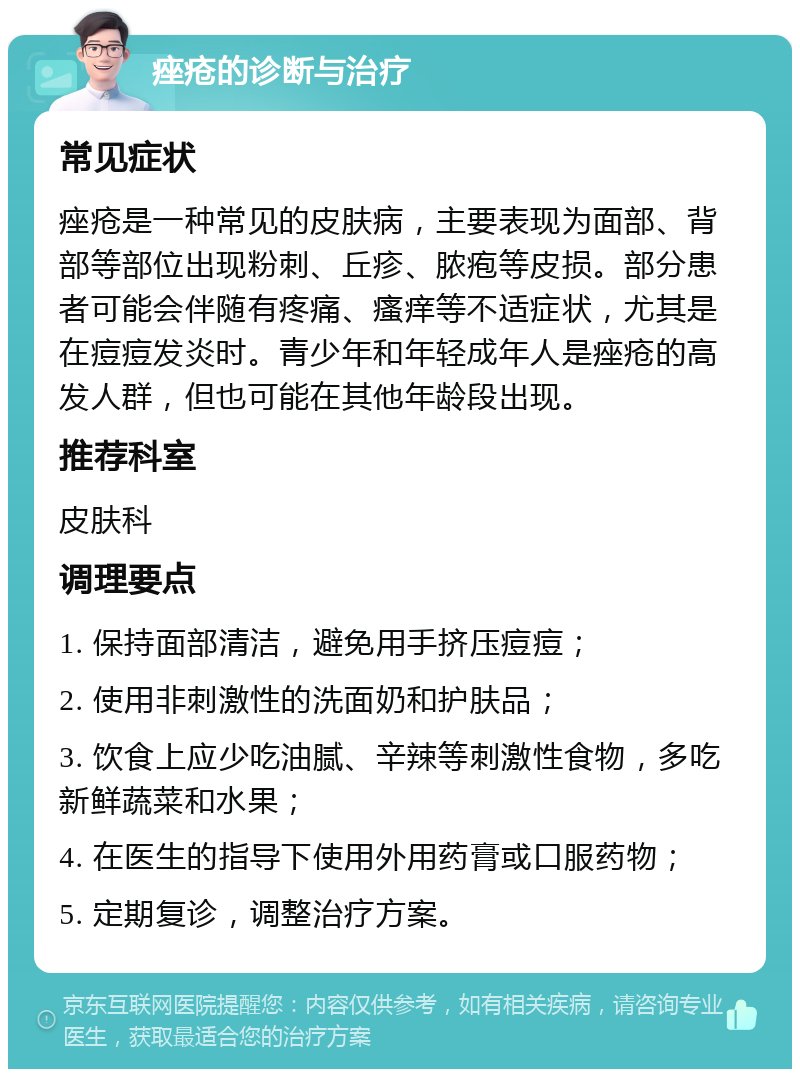 痤疮的诊断与治疗 常见症状 痤疮是一种常见的皮肤病，主要表现为面部、背部等部位出现粉刺、丘疹、脓疱等皮损。部分患者可能会伴随有疼痛、瘙痒等不适症状，尤其是在痘痘发炎时。青少年和年轻成年人是痤疮的高发人群，但也可能在其他年龄段出现。 推荐科室 皮肤科 调理要点 1. 保持面部清洁，避免用手挤压痘痘； 2. 使用非刺激性的洗面奶和护肤品； 3. 饮食上应少吃油腻、辛辣等刺激性食物，多吃新鲜蔬菜和水果； 4. 在医生的指导下使用外用药膏或口服药物； 5. 定期复诊，调整治疗方案。