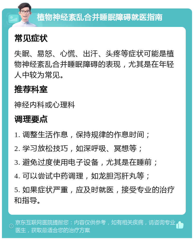 植物神经紊乱合并睡眠障碍就医指南 常见症状 失眠、易怒、心慌、出汗、头疼等症状可能是植物神经紊乱合并睡眠障碍的表现，尤其是在年轻人中较为常见。 推荐科室 神经内科或心理科 调理要点 1. 调整生活作息，保持规律的作息时间； 2. 学习放松技巧，如深呼吸、冥想等； 3. 避免过度使用电子设备，尤其是在睡前； 4. 可以尝试中药调理，如龙胆泻肝丸等； 5. 如果症状严重，应及时就医，接受专业的治疗和指导。