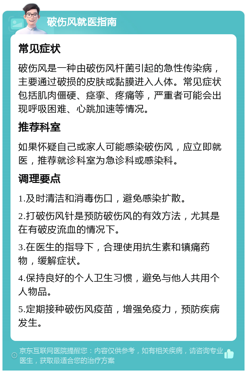 破伤风就医指南 常见症状 破伤风是一种由破伤风杆菌引起的急性传染病，主要通过破损的皮肤或黏膜进入人体。常见症状包括肌肉僵硬、痉挛、疼痛等，严重者可能会出现呼吸困难、心跳加速等情况。 推荐科室 如果怀疑自己或家人可能感染破伤风，应立即就医，推荐就诊科室为急诊科或感染科。 调理要点 1.及时清洁和消毒伤口，避免感染扩散。 2.打破伤风针是预防破伤风的有效方法，尤其是在有破皮流血的情况下。 3.在医生的指导下，合理使用抗生素和镇痛药物，缓解症状。 4.保持良好的个人卫生习惯，避免与他人共用个人物品。 5.定期接种破伤风疫苗，增强免疫力，预防疾病发生。