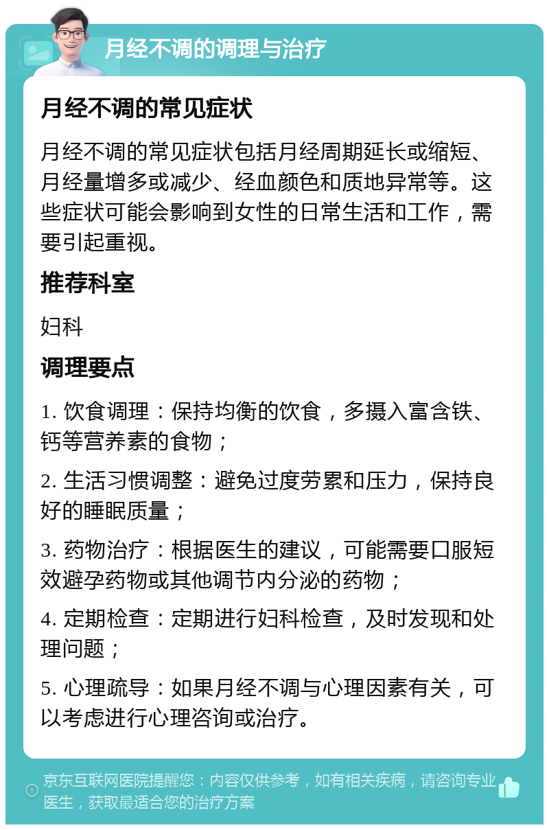 月经不调的调理与治疗 月经不调的常见症状 月经不调的常见症状包括月经周期延长或缩短、月经量增多或减少、经血颜色和质地异常等。这些症状可能会影响到女性的日常生活和工作，需要引起重视。 推荐科室 妇科 调理要点 1. 饮食调理：保持均衡的饮食，多摄入富含铁、钙等营养素的食物； 2. 生活习惯调整：避免过度劳累和压力，保持良好的睡眠质量； 3. 药物治疗：根据医生的建议，可能需要口服短效避孕药物或其他调节内分泌的药物； 4. 定期检查：定期进行妇科检查，及时发现和处理问题； 5. 心理疏导：如果月经不调与心理因素有关，可以考虑进行心理咨询或治疗。